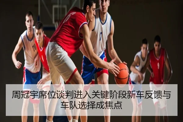 周冠宇席位谈判进入关键阶段新车反馈与车队选择成焦点