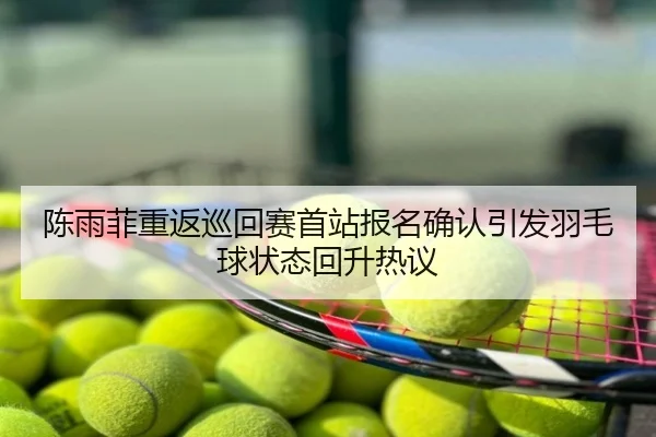 陈雨菲重返巡回赛首站报名确认引发羽毛球状态回升热议