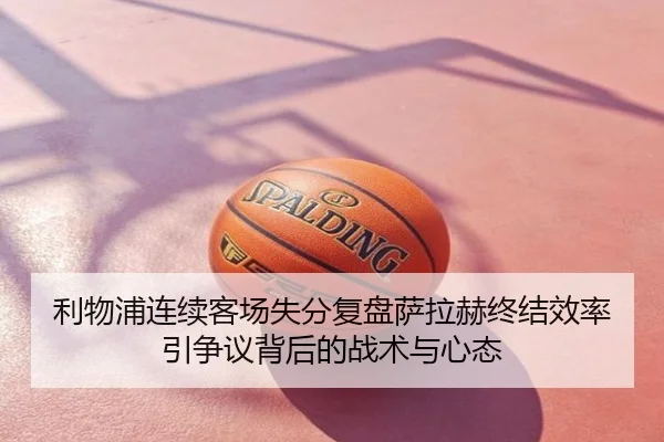 利物浦连续客场失分复盘萨拉赫终结效率引争议背后的战术与心态