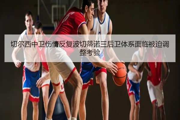 切尔西中卫伤情反复波切蒂诺三后卫体系面临被迫调整考验