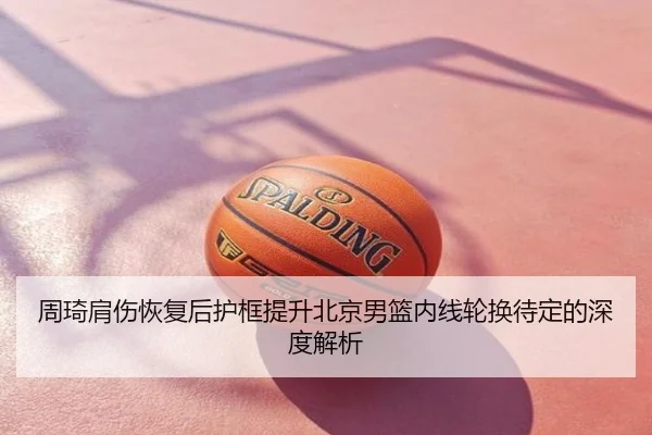 周琦肩伤恢复后护框提升北京男篮内线轮换待定的深度解析